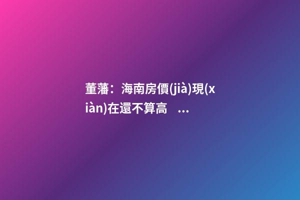 董藩：海南房價(jià)現(xiàn)在還不算高，未來還會持續(xù)上漲